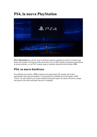 PS4, la nueva PlayStation




PS4 o PlayStation 4 es oficial. Sony la acaba de anunciar zanjando así todos los rumores que
hemos ido leyendo a lo largo de todos estos años. Fue en 2006 cuando los japoneses presentaron
su tercera consola, y es en 2013 cuando surge su heredera: démosle la bienvenida a PS4


PS4, su nuevo hardware
Se confirman los rumores y PS4 se basará en la arquitectura x86, aunque aún no han
especificado sobre qué procesadores. Os recuerdo que se hablaba de un procesador AMD
‘Fusion’ de ocho núcleos con ciertas modificaciones para lograr una mayor eficiencia, aunque
este punto no ha sido confirmado aún por la compañía.
 