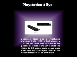 Playstation 4 Eye
podemos dizer que a resolução
máxima é de 1280 x 800 pixels a
120 fps em cada uma das lentes ele
possui 2 lentes com um campo de
visão de 85 graus cada, o que quer
dizer que ela consegue realizar um
escaneamento 3D do ambiente
 