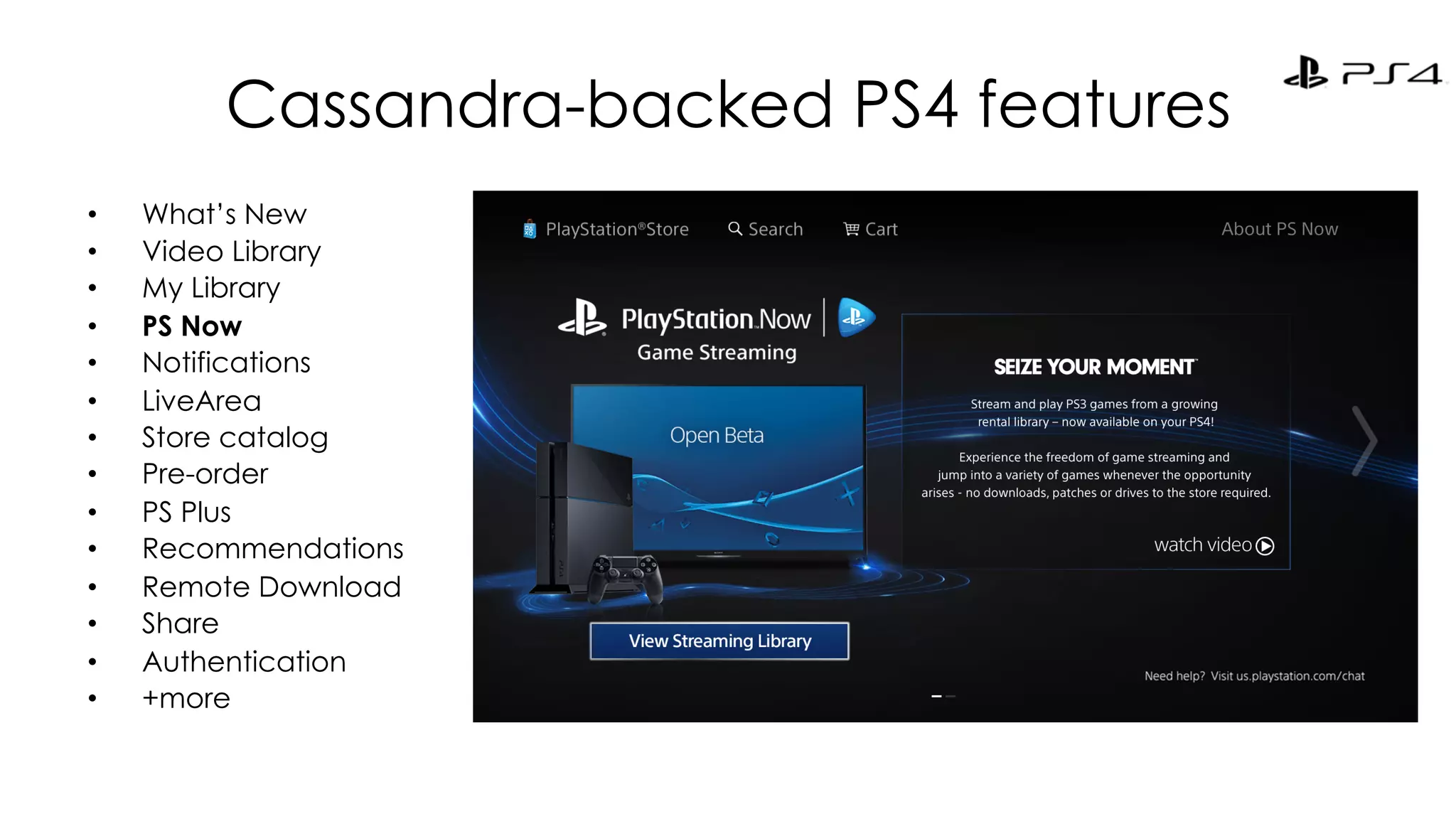 Cassandra-backed PS4 features 
• What’s New 
• Video Library 
• My Library 
• PS Now 
• Notifications 
• LiveArea 
• Store catalog 
• Pre-order 
• PS Plus 
• Recommendations 
• Remote Download 
• Share 
• Authentication 
• +more 
 