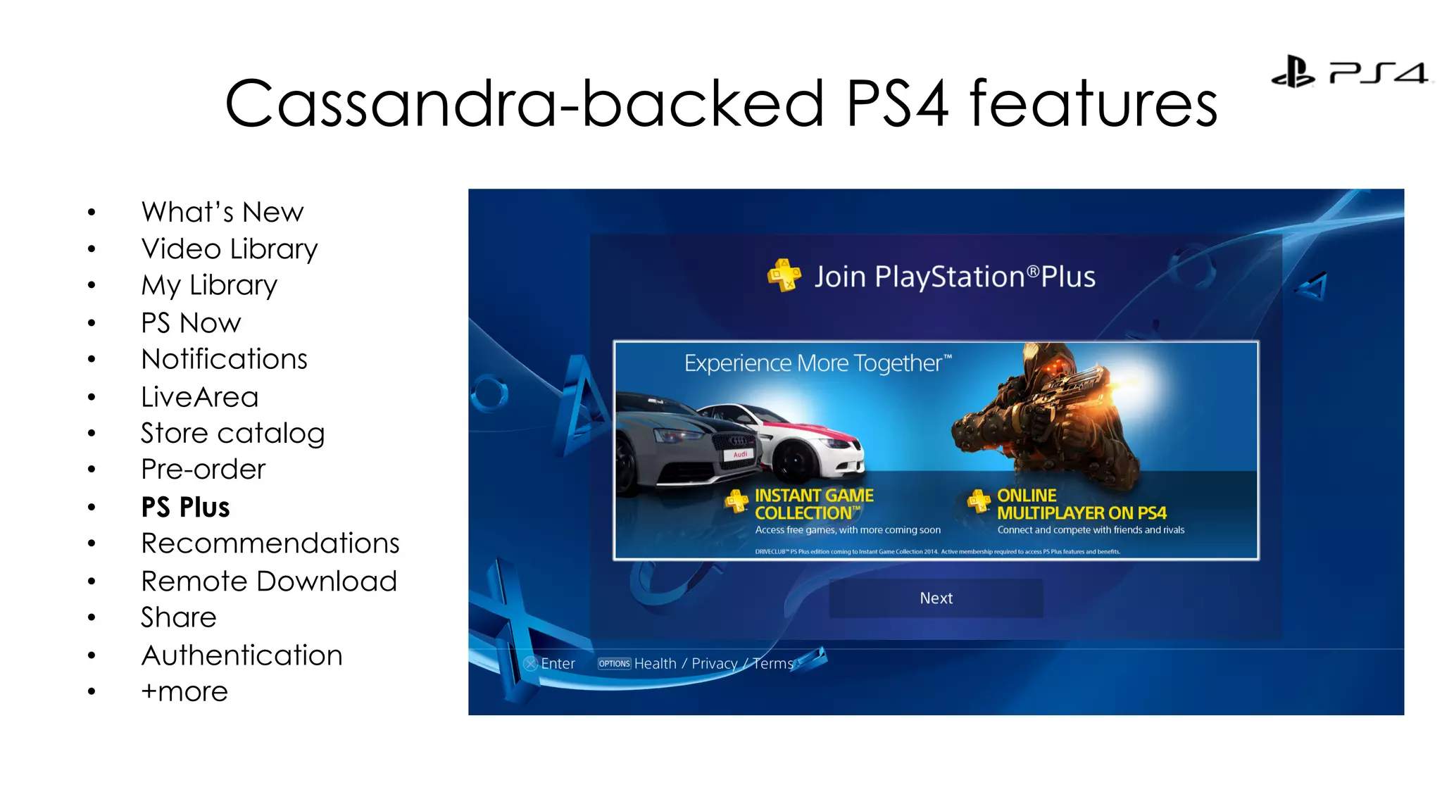 Cassandra-backed PS4 features 
• What’s New 
• Video Library 
• My Library 
• PS Now 
• Notifications 
• LiveArea 
• Store catalog 
• Pre-order 
• PS Plus 
• Recommendations 
• Remote Download 
• Share 
• Authentication 
• +more 
 