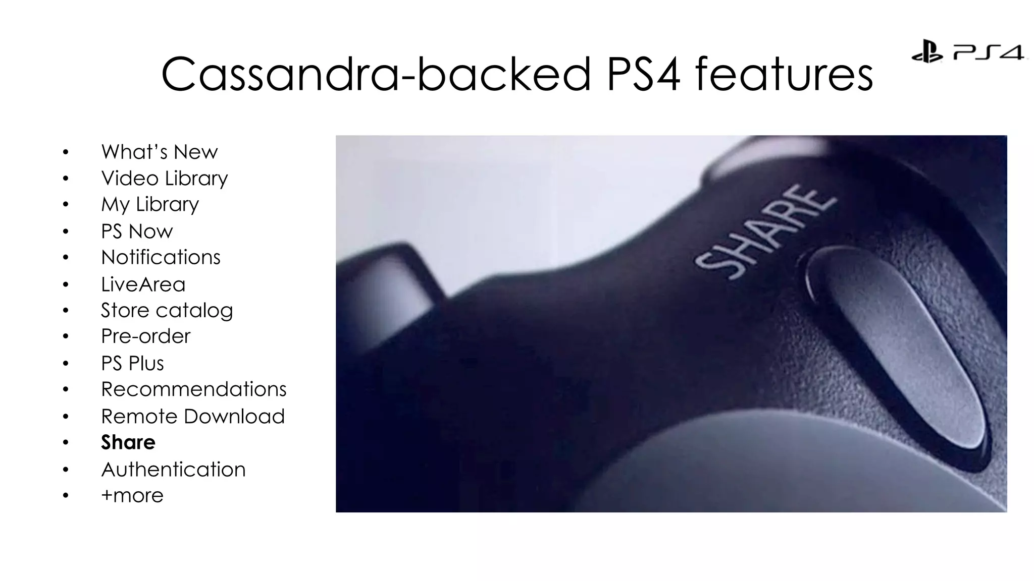 Cassandra-backed PS4 features 
• What’s New 
• Video Library 
• My Library 
• PS Now 
• Notifications 
• LiveArea 
• Store catalog 
• Pre-order 
• PS Plus 
• Recommendations 
• Remote Download 
• Share 
• Authentication 
• +more 
 