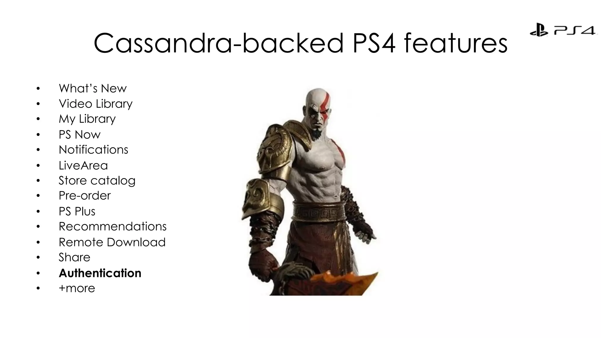 Cassandra-backed PS4 features 
• What’s New 
• Video Library 
• My Library 
• PS Now 
• Notifications 
• LiveArea 
• Store catalog 
• Pre-order 
• PS Plus 
• Recommendations 
• Remote Download 
• Share 
• Authentication 
• +more 
 
