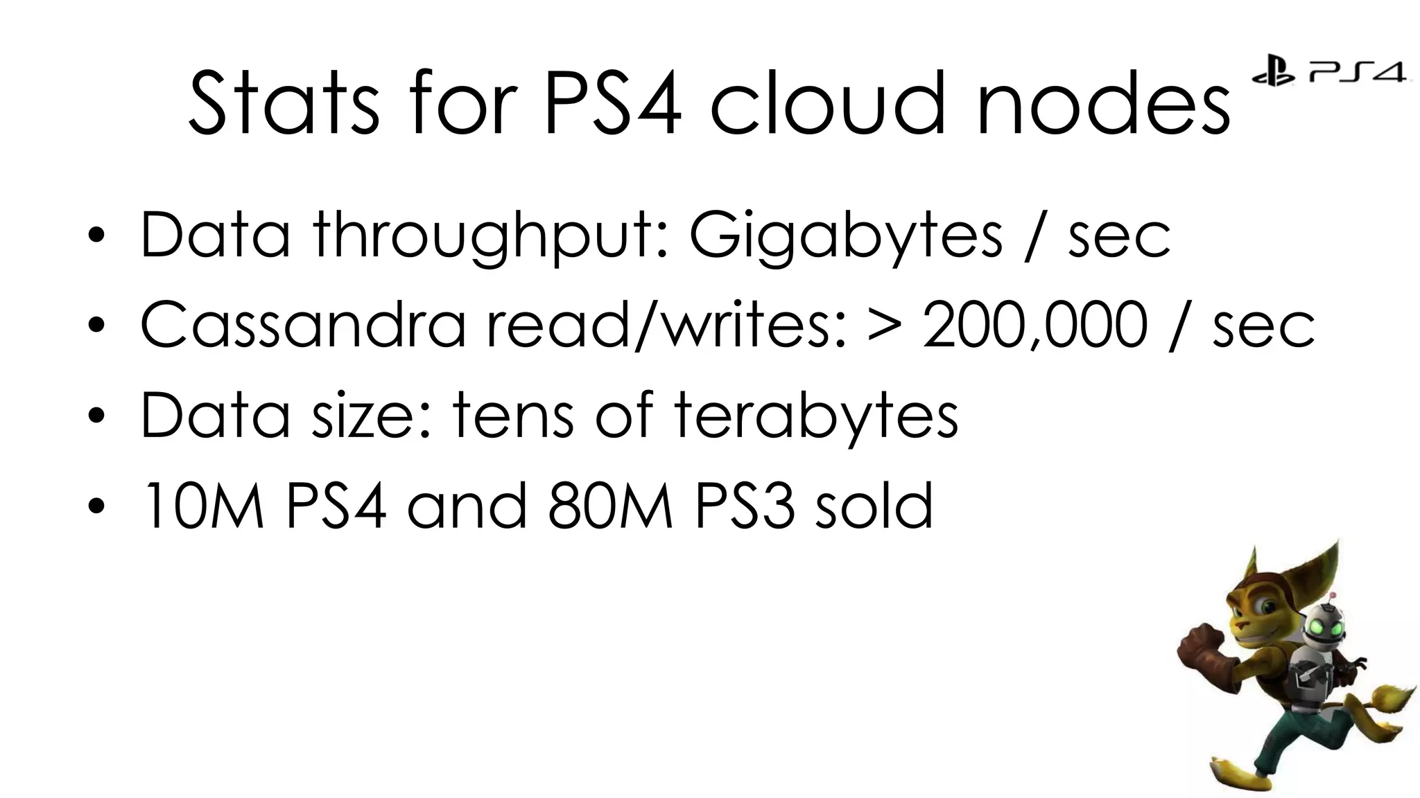 Stats for PS4 cloud nodes 
• Data throughput: Gigabytes / sec 
• Cassandra read/writes: > 200,000 / sec 
• Data size: tens of terabytes 
• 10M PS4 and 80M PS3 sold 
24 
 