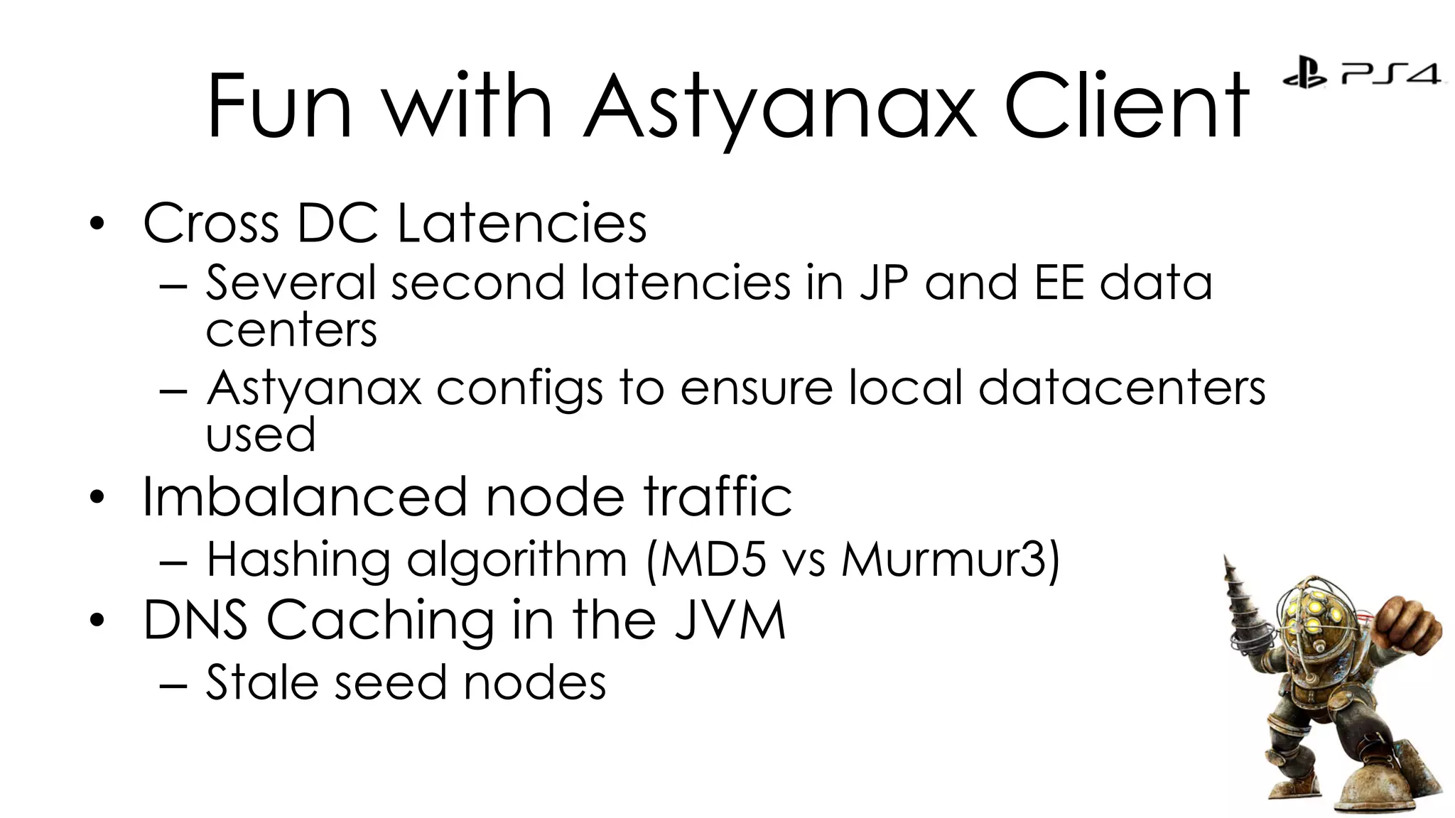 Fun with Astyanax Client 
• Cross DC Latencies 
– Several second latencies in JP and EE data 
centers 
– Astyanax configs to ensure local datacenters 
used 
• Imbalanced node traffic 
– Hashing algorithm (MD5 vs Murmur3) 
• DNS Caching in the JVM 
– Stale seed nodes 
 