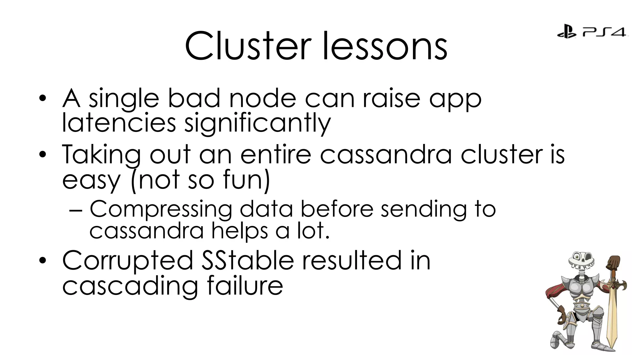 Cluster lessons 
• A single bad node can raise app 
latencies significantly 
• Taking out an entire cassandra cluster is 
easy (not so fun) 
– Compressing data before sending to 
cassandra helps a lot. 
• Corrupted SStable resulted in 
cascading failure 
 
