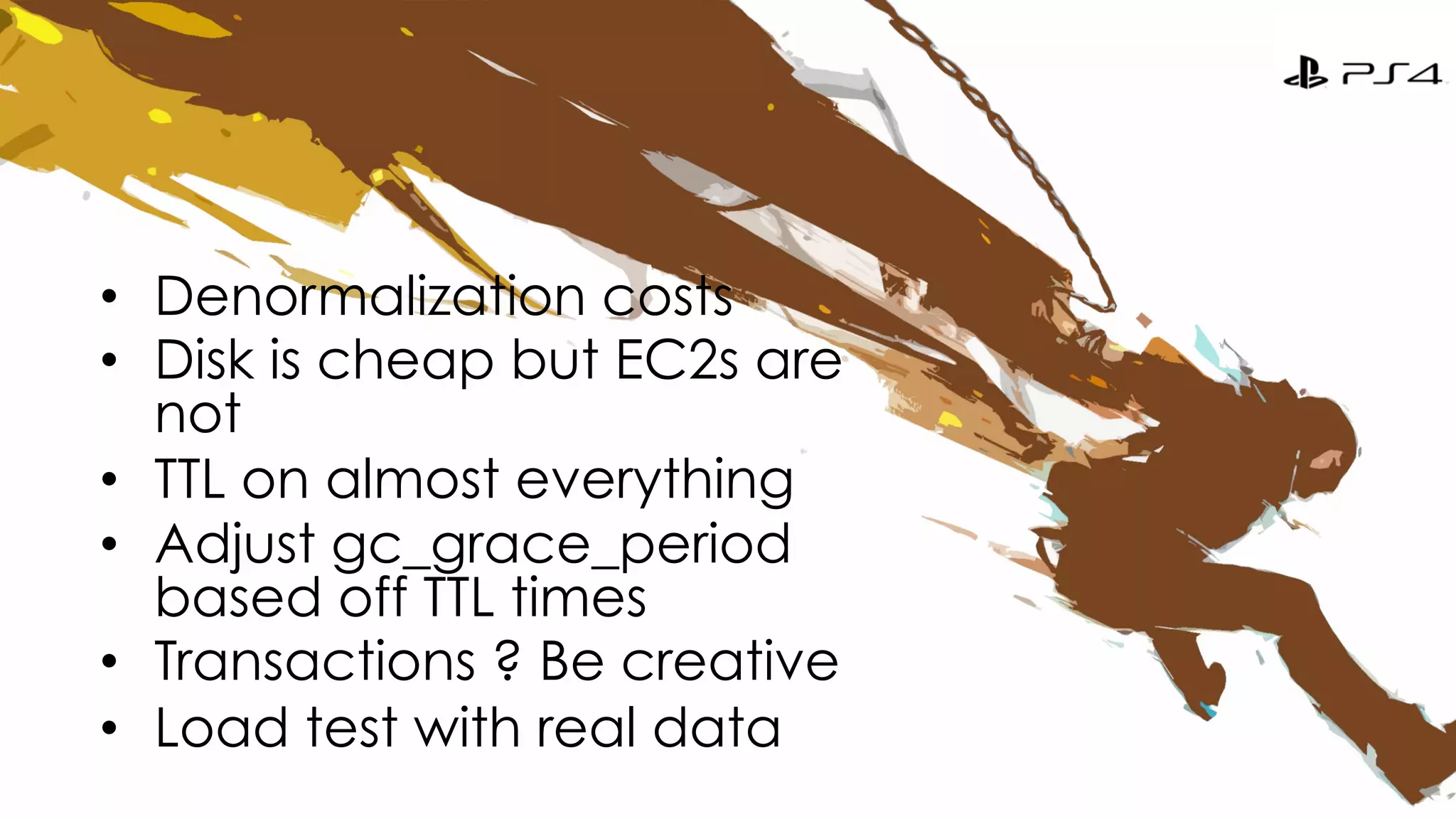 • Denormalization costs 
• Disk is cheap but EC2s are 
not 
• TTL on almost everything 
• Adjust gc_grace_period 
based off TTL times 
• Transactions ? Be creative 
• Load test with real data 
 