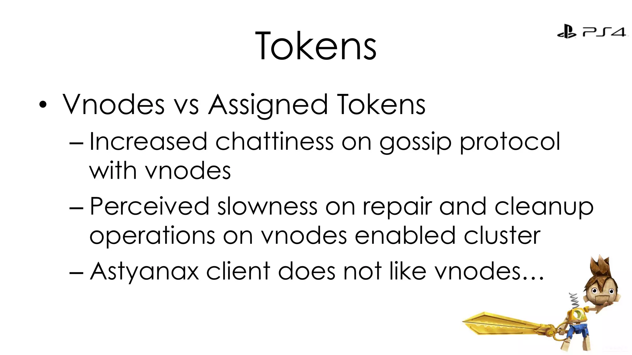 Tokens 
• Vnodes vs Assigned Tokens 
– Increased chattiness on gossip protocol 
with vnodes 
– Perceived slowness on repair and cleanup 
operations on vnodes enabled cluster 
– Astyanax client does not like vnodes… 
 