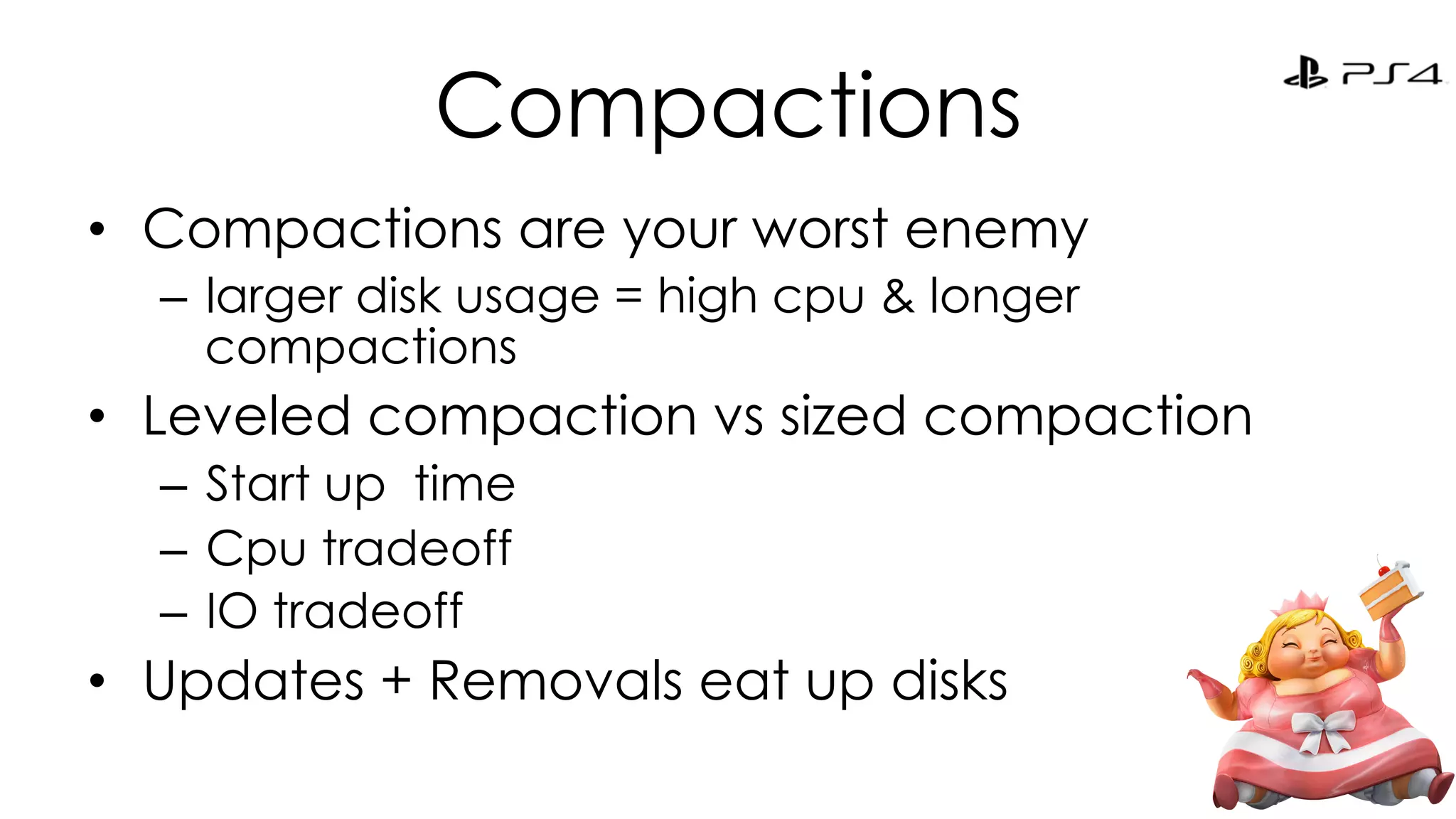 Compactions 
• Compactions are your worst enemy 
– larger disk usage = high cpu & longer 
compactions 
• Leveled compaction vs sized compaction 
– Start up time 
– Cpu tradeoff 
– IO tradeoff 
• Updates + Removals eat up disks 
 