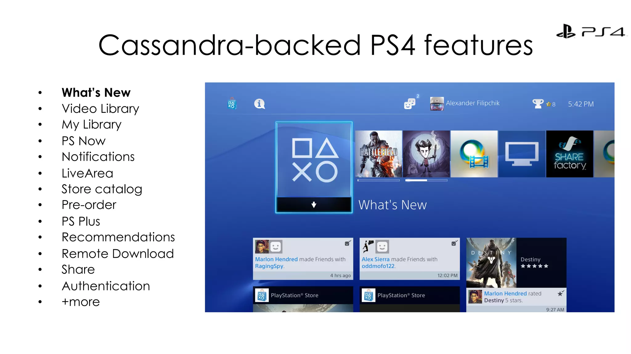 Cassandra-backed PS4 features 
• What’s New 
• Video Library 
• My Library 
• PS Now 
• Notifications 
• LiveArea 
• Store catalog 
• Pre-order 
• PS Plus 
• Recommendations 
• Remote Download 
• Share 
• Authentication 
• +more 
 