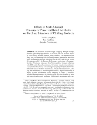 Effects of Multi-Channel 
Consumers’ Perceived Retail Attributes 
on Purchase Intentions of Clothing Products 
Youn-Kyung Kim 
Soo-Hee Park 
Sanjukta Pookulangara 
ABSTRACT. Consumers are increasingly shopping through multiple 
channels, providing opportunities to retailers who can increase profits 
by cross-selling products through multi-channels. The objective of the 
study was to examine the effects of multi-channel consumers’ perceived 
retail attributes on purchase intentions for (a) brick-and-mortar stores, 
(b) catalogs, and (c) the Internet. Following a pre-testing, a Computer- 
Assisted Telephonic Interview (CATI) was utilized for data collection 
with 500 multi-channel consumers. Structural equation modeling re-vealed 
that multi-channel consumers perceive important retail attributes 
differently across the three channels (i.e., brick-and-mortar stores, cata-logs, 
and the Internet). Consumers perceived risks in personal security or 
buying private merchandise while shopping in stores. Consumers 
shopped clothing items via the Internet due to access to a variety of items 
and convenience-related attributes. Additionally, consumers who per- 
Youn-Kyung Kim is Associate Professor, Retail and Consumer Sciences, 244A 
Jessie Harris Building, University of Tennessee, Knoxville, TN 37996-1911 (E-mail: 
ykim13@utk.edu). Soo-Hee Park is Director of Research, Assessment and Evaluation 
Division, Tennessee Department of Education, 2730 Island Home Boulevard, Knox-ville, 
TN 37920 (E-mail: soo-hee.park@state.tn.us). Sanjukta Pookulangara is Assis-tant 
Professor, Dietetics, Fashion Merchandising, & Hospitality, Knoblauch Hall 140, 
Western Illinois University, Macomb, IL 61455 (E-mail: SA-Pookulangara@wiu. 
edu). 
Address correspondence to: Youn-Kyung Kim at the above address. 
Journal of Marketing Channels, Vol. 12(4) 2005 
Available online at http://www.haworthpress.com/web/JMC 
© 2005 by The Haworth Press, Inc. All rights reserved. 
doi:10.1300/J049v12n04_03 23 
 