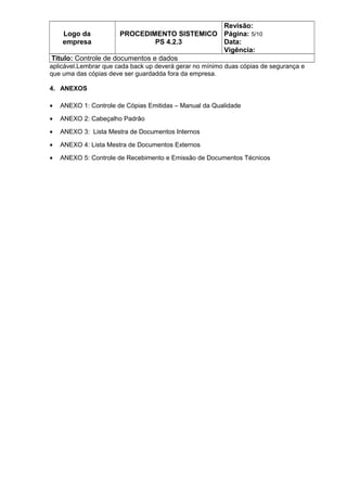 Logo da
empresa
PROCEDIMENTO SISTEMICO
PS 4.2.3
Revisão:
Página: 5/10
Data:
Vigência:
Titulo: Controle de documentos e dados
aplicável.Lembrar que cada back up deverá gerar no mínimo duas cópias de segurança e
que uma das cópias deve ser guardadda fora da empresa.
4. ANEXOS
• ANEXO 1: Controle de Cópias Emitidas – Manual da Qualidade
• ANEXO 2: Cabeçalho Padrão
• ANEXO 3: Lista Mestra de Documentos Internos
• ANEXO 4: Lista Mestra de Documentos Externos
• ANEXO 5: Controle de Recebimento e Emissão de Documentos Técnicos
 