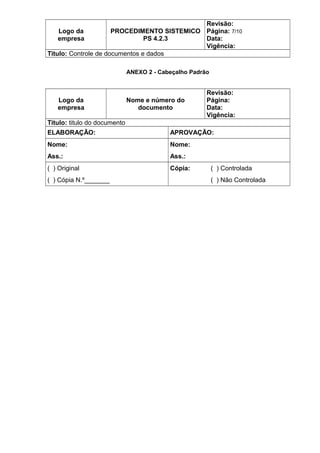 Logo da
empresa
PROCEDIMENTO SISTEMICO
PS 4.2.3
Revisão:
Página: 7/10
Data:
Vigência:
Titulo: Controle de documentos e dados
ANEXO 2 - Cabeçalho Padrão
Logo da
empresa
Nome e número do
documento
Revisão:
Página:
Data:
Vigência:
Titulo: titulo do documento
ELABORAÇÃO: APROVAÇÃO:
Nome: Nome:
Ass.: Ass.:
( ) Original Cópia: ( ) Controlada
( ) Cópia N.º_______ ( ) Não Controlada
 