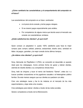 ¿Cómo cambiaria las características y el comportamiento del comprador en
el futuro?
Las características del comprador en un futuro cambiarían:
 si el precio de la consola y de los juegos rebajara.
 Si se crearan juegos especialmente para adultos.
 Por competencia de alguna marca que decida sacar al mercado una
consola con características similares
¿Están satisfechos los clientes? ¿A qué nivel?
Quien compra un playstation 4, queda 100% satisfecho pues hace la mejor
compra pues compra calidad, potencia, exclusividad, diseño único, variedad en
títulos de juegos, garantías y la mejor consola de los últimos tiempos.
¿Se retiene a los clientes? ¿a qué nivel?
Sony, fabricante de PlayStation 4 (PS4), se concentró en desarrollar un aparato
ideal para los videojuegos. Como primera forma de ganar y retener clientes,
además de robarle clientes a su competencia directa Xbox
Sony, trató de dirigirse y tocar el nervio del fanatismo “Gamer”, antes de ir a
buscar posibles compradores en los jugadores casuales o el heterogéneo público
familiar. De esta manera aseguro que sus clientes se quedaran con ellos.
Creo una estrategia nueva y fue la de meterse en el mercado de los más
experimentados y dejar atrás a los novatos.
Creo estrategias para retener clientes a través de las redes sociales.
Genero competencia a través de la diferenciación.
 