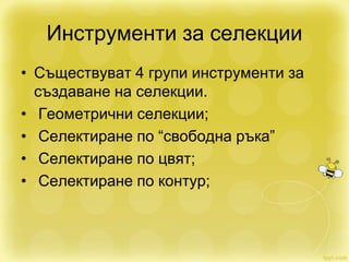 Инструменти за селекции
• Съществуват 4 групи инструменти за
създаване на селекции.
• Геометрични селекции;
• Селектиране по “свободна ръка”
• Селектиране по цвят;
• Селектиране по контур;
 