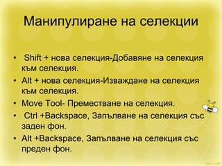 Манипулиране на селекции
• Shift + нова селекция-Добавяне на селекция
към селекция.
• Alt + нова селекция-Изваждане на селекция
към селекция.
• Move Tool- Преместване на селекция.
• Ctrl +Backspace, Запълване на селекция със
заден фон.
• Alt +Backspace, Запълване на селекция със
преден фон.
 