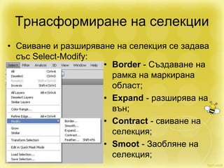Трнасформиране на селекции
• Свиване и разширяване на селекция се задава
със Select-Modify:
• Border - Създаване на
рамка на маркирана
област;
• Expand - разширява на
вън;
• Contract - свиване на
селекция;
• Smoot - Заобляне на
селекция;
 