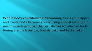 Whole body conditioning: Swimming tones your upper
and lower body because you’re using almost all of your
major muscle groups. The best strokes for all-over body
toning are the freestyle, breaststroke and backstroke.
 