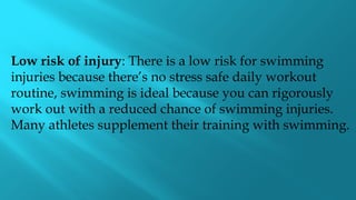 Low risk of injury: There is a low risk for swimming
injuries because there’s no stress safe daily workout
routine, swimming is ideal because you can rigorously
work out with a reduced chance of swimming injuries.
Many athletes supplement their training with swimming.
 