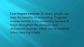 Low-impact exercise: So many people can
reap the benefits of swimming. Pregnant
women benefit from swimming because it
helps strengthen the shoulder and
abdominal muscles, which can be strained
when carrying a baby.
 