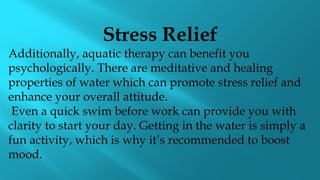 Stress Relief
Additionally, aquatic therapy can benefit you
psychologically. There are meditative and healing
properties of water which can promote stress relief and
enhance your overall attitude.
Even a quick swim before work can provide you with
clarity to start your day. Getting in the water is simply a
fun activity, which is why it’s recommended to boost
mood.
 