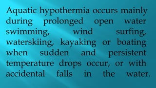 Aquatic hypothermia occurs mainly
during prolonged open water
swimming, wind surfing,
waterskiing, kayaking or boating
when sudden and persistent
temperature drops occur, or with
accidental falls in the water.
 