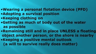 •Wearing a personal flotation device (PFD)
•Adopting a survival position
•Keeping clothing on
•Getting as much of body out of the water
as possible
•Remaining still and in place UNLESS a floating
object another person, or the shore is nearby
•Keeping a positive mental outlook
(a will to survive really does matter)
 