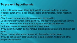To prevent hypothermia:
In the cold, wear loose fitting light-weight layers of clothing, a water-
repellant outer layer, a hat, gloves, socks and insulated, water-repellant 
boots. 
Stay dry and remove wet clothing as soon as possible.
Don't overexert yourself to the point you are heavily sweating; wet clothing 
and cold weather can make your body temperature quickly drop.
Limit your exposure to cold weather or cold water.
If you fall in the water, do not remove clothing until you are out and can get 
warm.
Do not drink alcohol when outdoors in the cold or on the water.
If you do get stuck in cold weather or in cold weather, huddle with other 
people to stay warm.
 