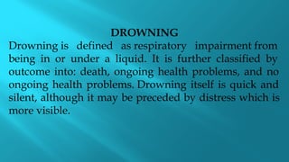 DROWNING
Drowning is defined as respiratory impairment from
being in or under a liquid. It is further classified by
outcome into: death, ongoing health problems, and no
ongoing health problems. Drowning itself is quick and
silent, although it may be preceded by distress which is
more visible.
 