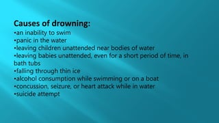 Causes of drowning:
•an inability to swim
•panic in the water
•leaving children unattended near bodies of water
•leaving babies unattended, even for a short period of time, in
bath tubs
•falling through thin ice
•alcohol consumption while swimming or on a boat
•concussion, seizure, or heart attack while in water
•suicide attempt
 