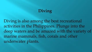 Diving
Diving is also among the best recreational
activities in the Philippines. Plunge into the
deep waters and be amazed with the variety of
marine mammals, fish, corals and other
underwater plants.
 