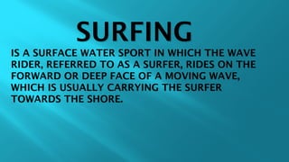 SURFINGSURFING
IS A SURFACE WATER SPORT IN WHICH THE WAVEIS A SURFACE WATER SPORT IN WHICH THE WAVE
RIDER, REFERRED TO AS A SURFER, RIDES ON THERIDER, REFERRED TO AS A SURFER, RIDES ON THE
FORWARD OR DEEP FACE OF A MOVING WAVE,FORWARD OR DEEP FACE OF A MOVING WAVE,
WHICH IS USUALLY CARRYING THE SURFERWHICH IS USUALLY CARRYING THE SURFER
TOWARDS THE SHORE.TOWARDS THE SHORE.
 