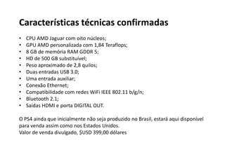 Características técnicas confirmadas
• CPU AMD Jaguar com oito núcleos;
• GPU AMD personalizada com 1,84 Teraflops;
• 8 GB de memória RAM GDDR 5;
• HD de 500 GB substituível;
• Peso aproximado de 2,8 quilos;
• Duas entradas USB 3.0;
• Uma entrada auxiliar;
• Conexão Ethernet;
• Compatibilidade com redes WiFi IEEE 802.11 b/g/n;
• Bluetooth 2.1;
• Saídas HDMI e porta DIGITAL OUT.
O PS4 ainda que inicialmente não seja produzido no Brasil, estará aqui disponível
para venda assim como nos Estados Unidos.
Valor de venda divulgado, $USD 399,00 dólares
 