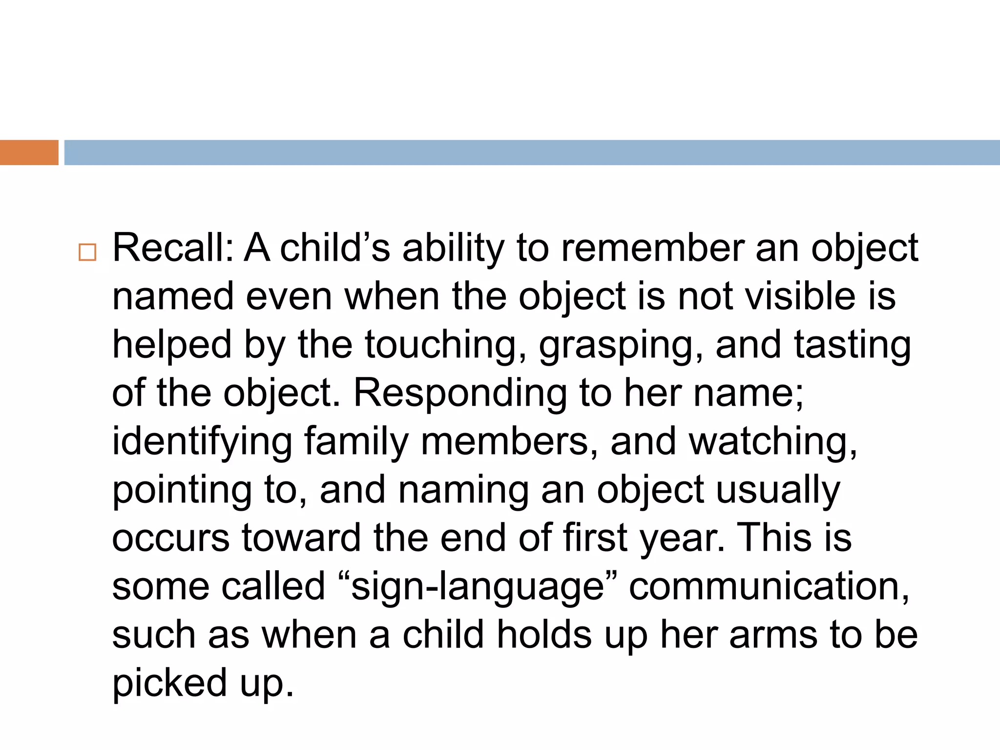  Recall: A child’s ability to remember an object
named even when the object is not visible is
helped by the touching, grasping, and tasting
of the object. Responding to her name;
identifying family members, and watching,
pointing to, and naming an object usually
occurs toward the end of first year. This is
some called “sign-language” communication,
such as when a child holds up her arms to be
picked up.
 