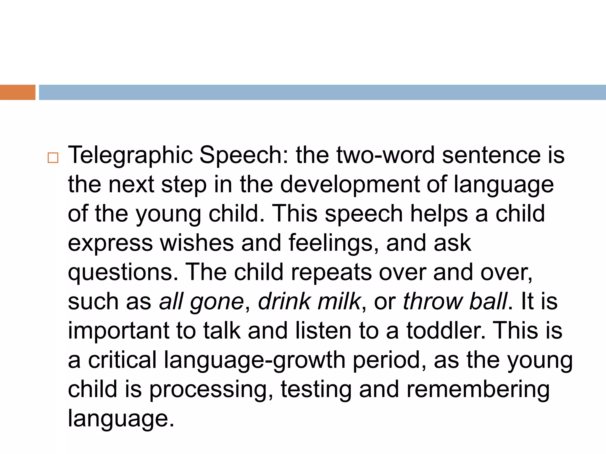  Telegraphic Speech: the two-word sentence is
the next step in the development of language
of the young child. This speech helps a child
express wishes and feelings, and ask
questions. The child repeats over and over,
such as all gone, drink milk, or throw ball. It is
important to talk and listen to a toddler. This is
a critical language-growth period, as the young
child is processing, testing and remembering
language.
 