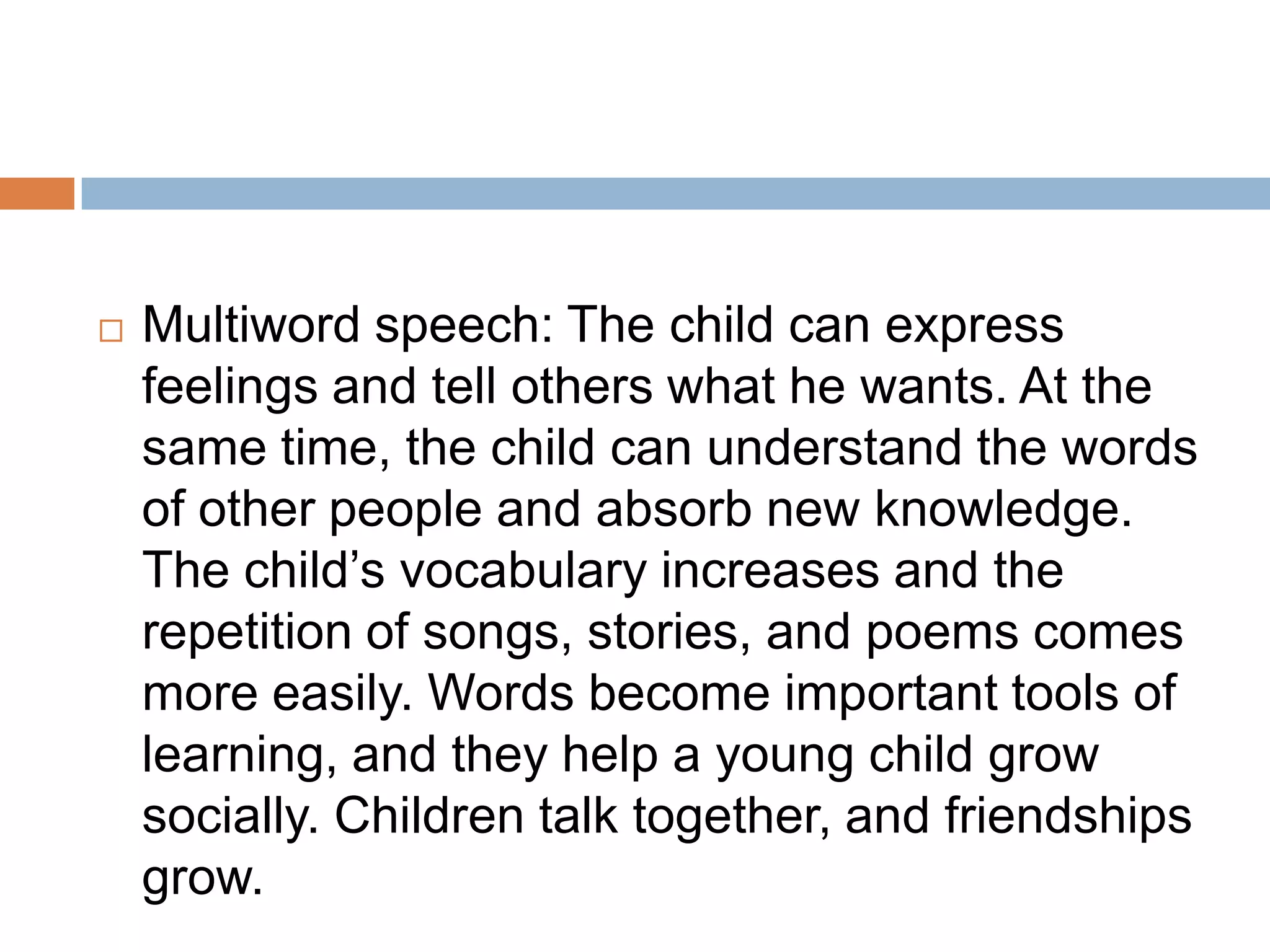  Multiword speech: The child can express
feelings and tell others what he wants. At the
same time, the child can understand the words
of other people and absorb new knowledge.
The child’s vocabulary increases and the
repetition of songs, stories, and poems comes
more easily. Words become important tools of
learning, and they help a young child grow
socially. Children talk together, and friendships
grow.
 