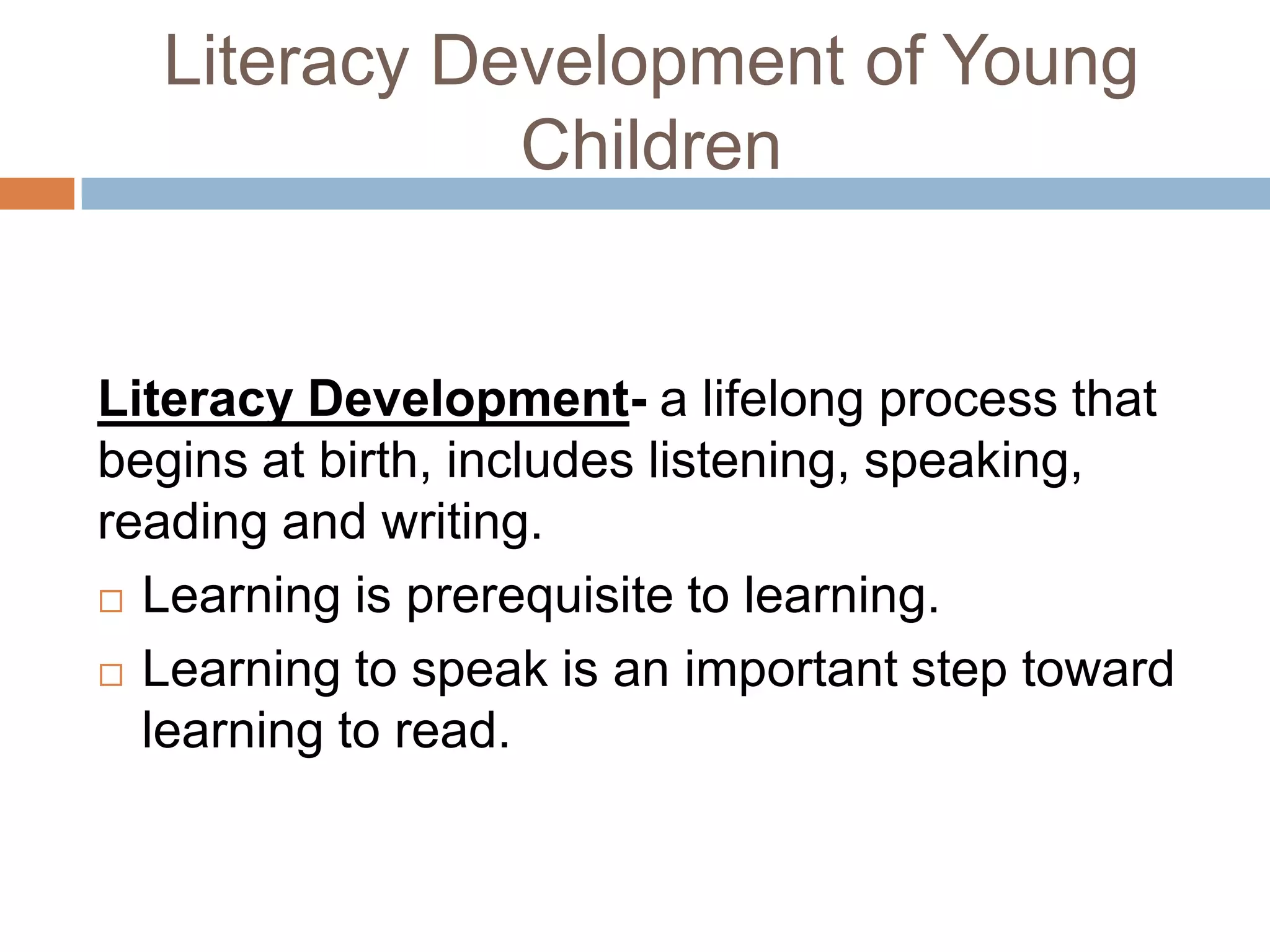 Literacy Development of Young
Children
Literacy Development- a lifelong process that
begins at birth, includes listening, speaking,
reading and writing.
 Learning is prerequisite to learning.
 Learning to speak is an important step toward
learning to read.
 