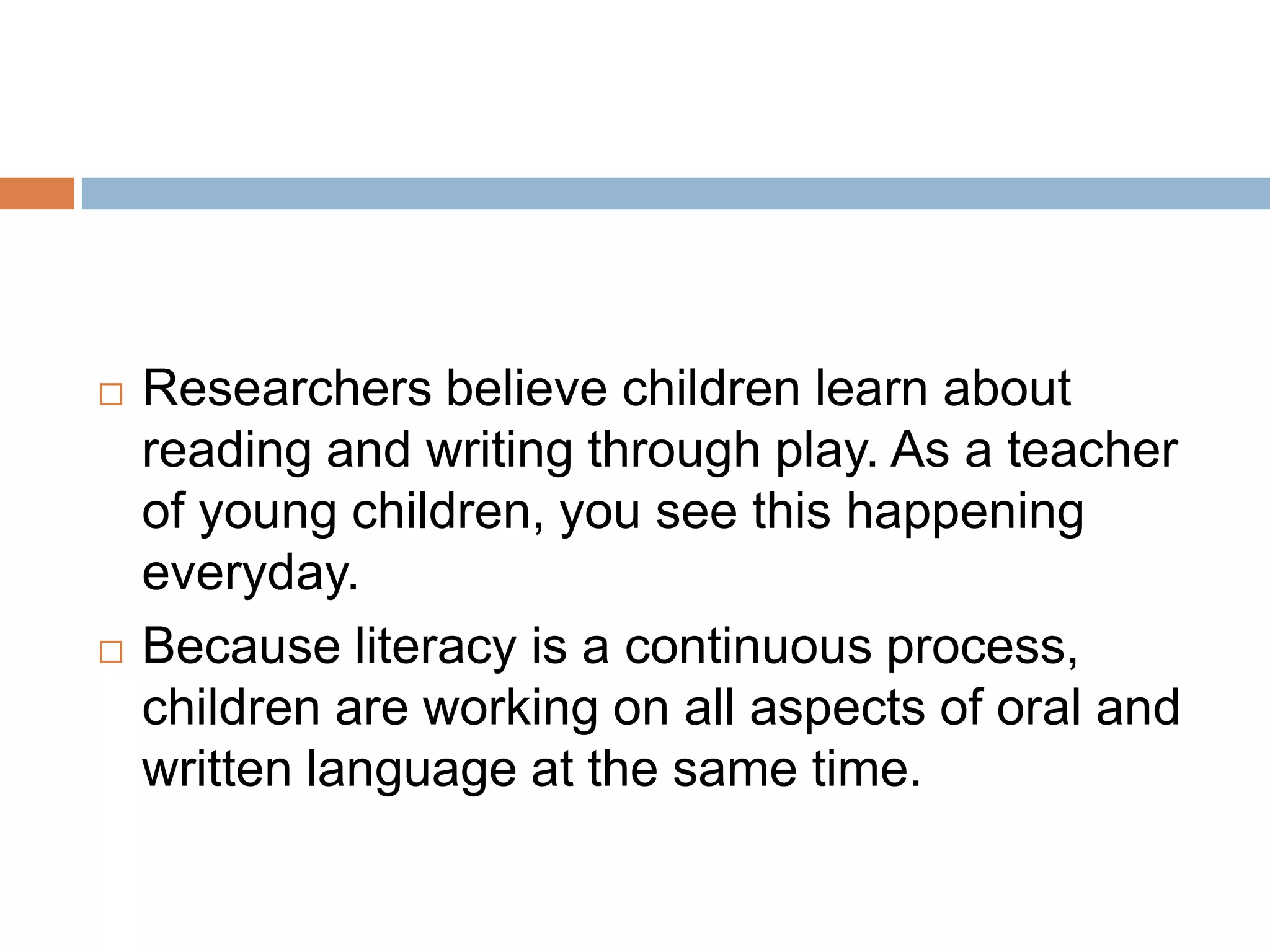  Researchers believe children learn about
reading and writing through play. As a teacher
of young children, you see this happening
everyday.
 Because literacy is a continuous process,
children are working on all aspects of oral and
written language at the same time.
 