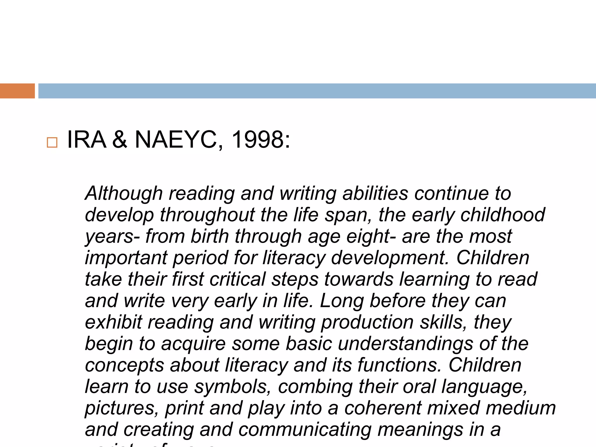  IRA & NAEYC, 1998:
Although reading and writing abilities continue to
develop throughout the life span, the early childhood
years- from birth through age eight- are the most
important period for literacy development. Children
take their first critical steps towards learning to read
and write very early in life. Long before they can
exhibit reading and writing production skills, they
begin to acquire some basic understandings of the
concepts about literacy and its functions. Children
learn to use symbols, combing their oral language,
pictures, print and play into a coherent mixed medium
and creating and communicating meanings in a
 