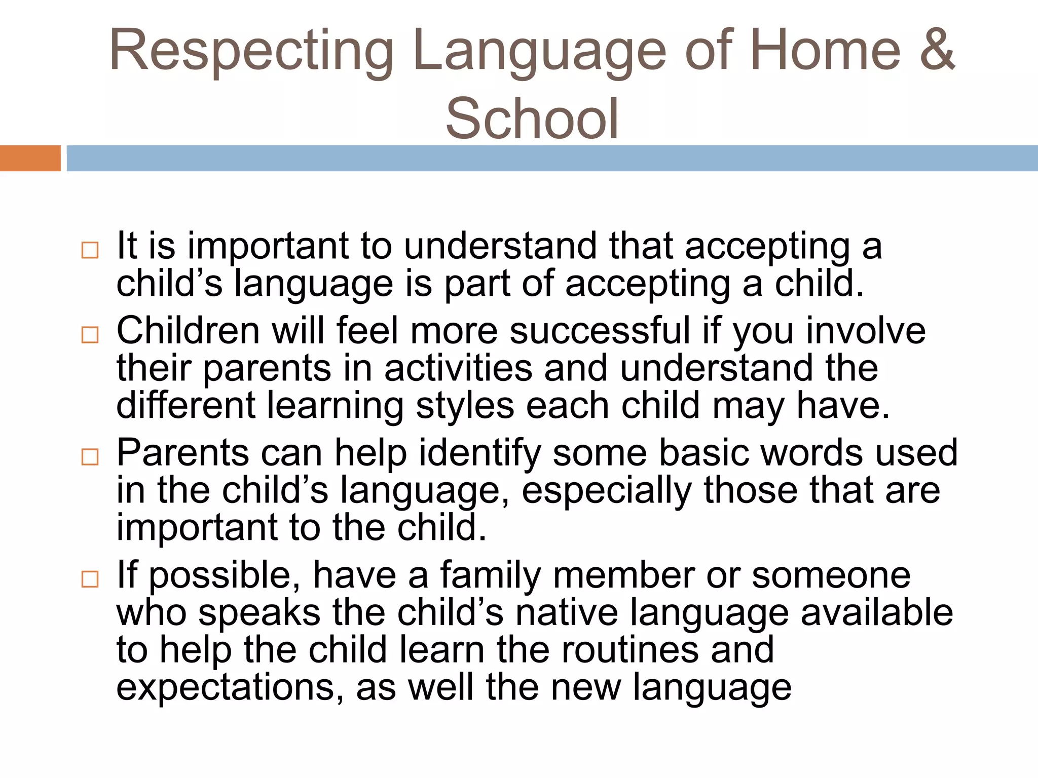 Respecting Language of Home &
School
 It is important to understand that accepting a
child’s language is part of accepting a child.
 Children will feel more successful if you involve
their parents in activities and understand the
different learning styles each child may have.
 Parents can help identify some basic words used
in the child’s language, especially those that are
important to the child.
 If possible, have a family member or someone
who speaks the child’s native language available
to help the child learn the routines and
expectations, as well the new language
 