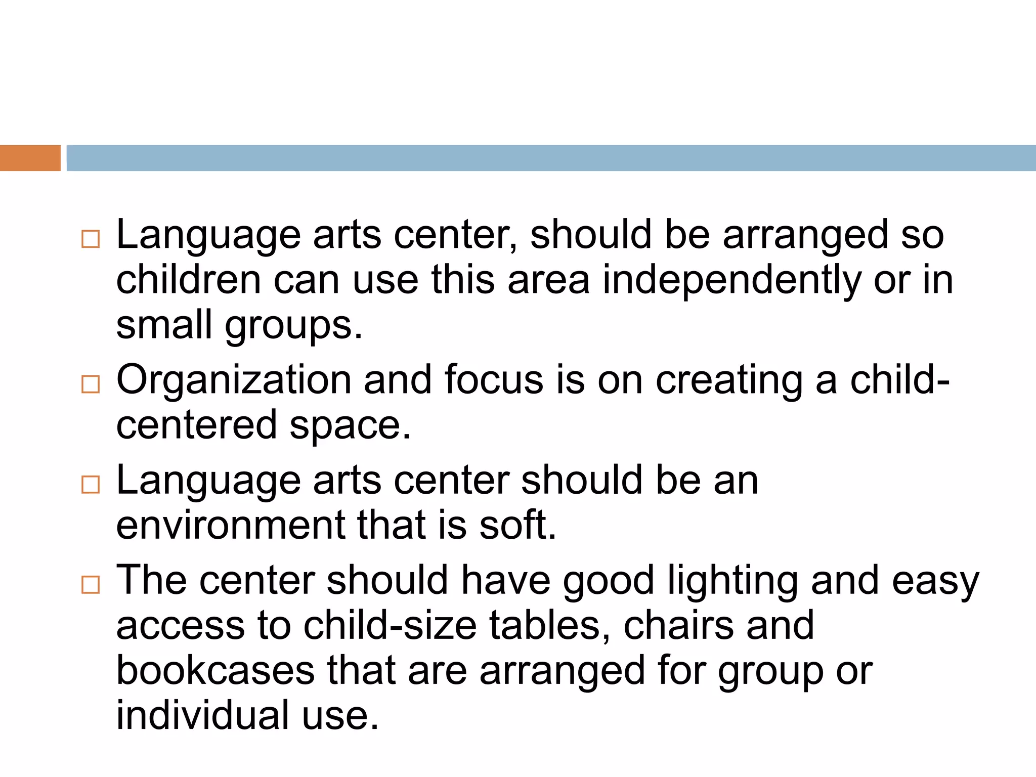  Language arts center, should be arranged so
children can use this area independently or in
small groups.
 Organization and focus is on creating a child-
centered space.
 Language arts center should be an
environment that is soft.
 The center should have good lighting and easy
access to child-size tables, chairs and
bookcases that are arranged for group or
individual use.
 