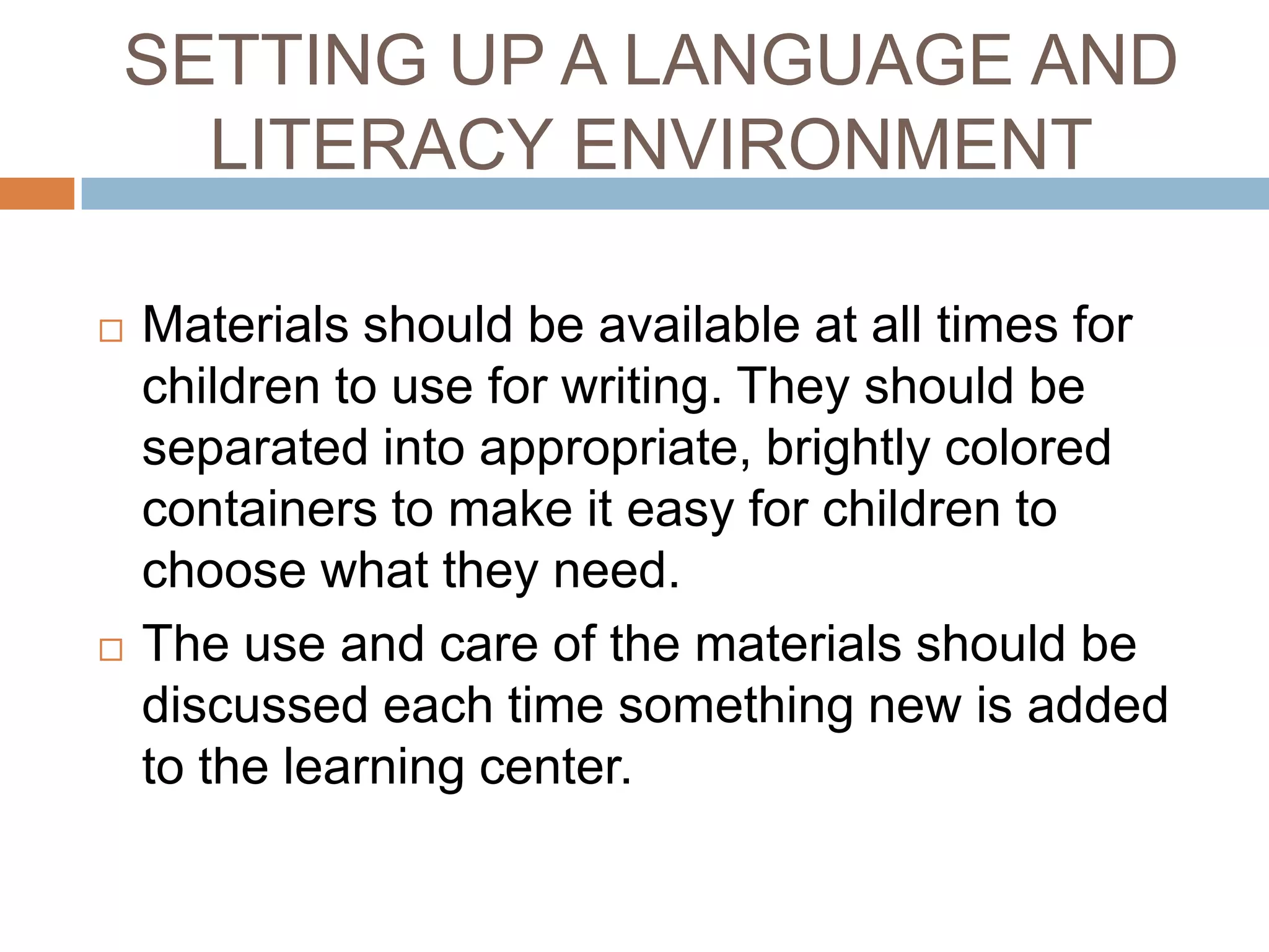 SETTING UP A LANGUAGE AND
LITERACY ENVIRONMENT
 Materials should be available at all times for
children to use for writing. They should be
separated into appropriate, brightly colored
containers to make it easy for children to
choose what they need.
 The use and care of the materials should be
discussed each time something new is added
to the learning center.
 