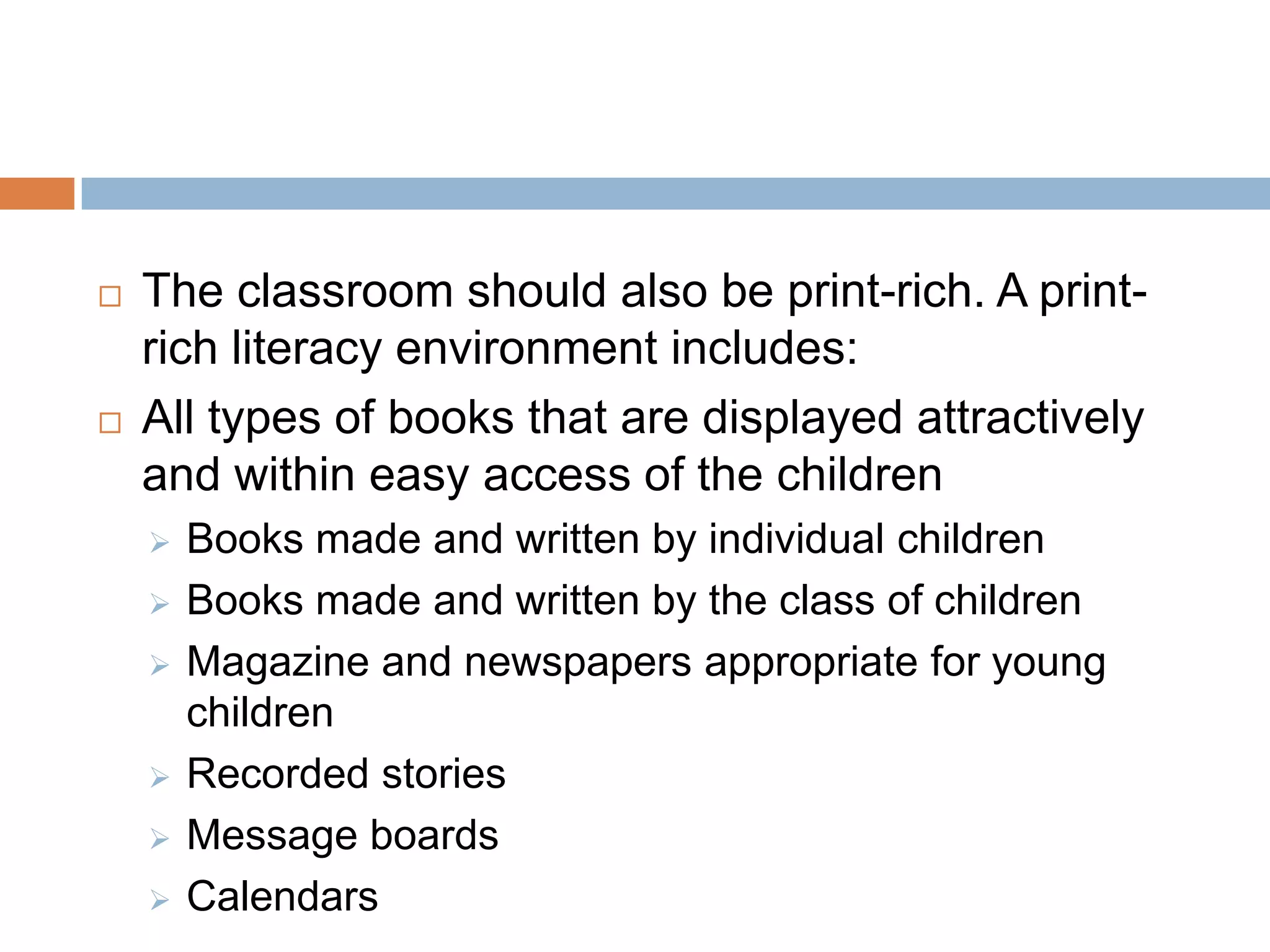  The classroom should also be print-rich. A print-
rich literacy environment includes:
 All types of books that are displayed attractively
and within easy access of the children
 Books made and written by individual children
 Books made and written by the class of children
 Magazine and newspapers appropriate for young
children
 Recorded stories
 Message boards
 Calendars
 