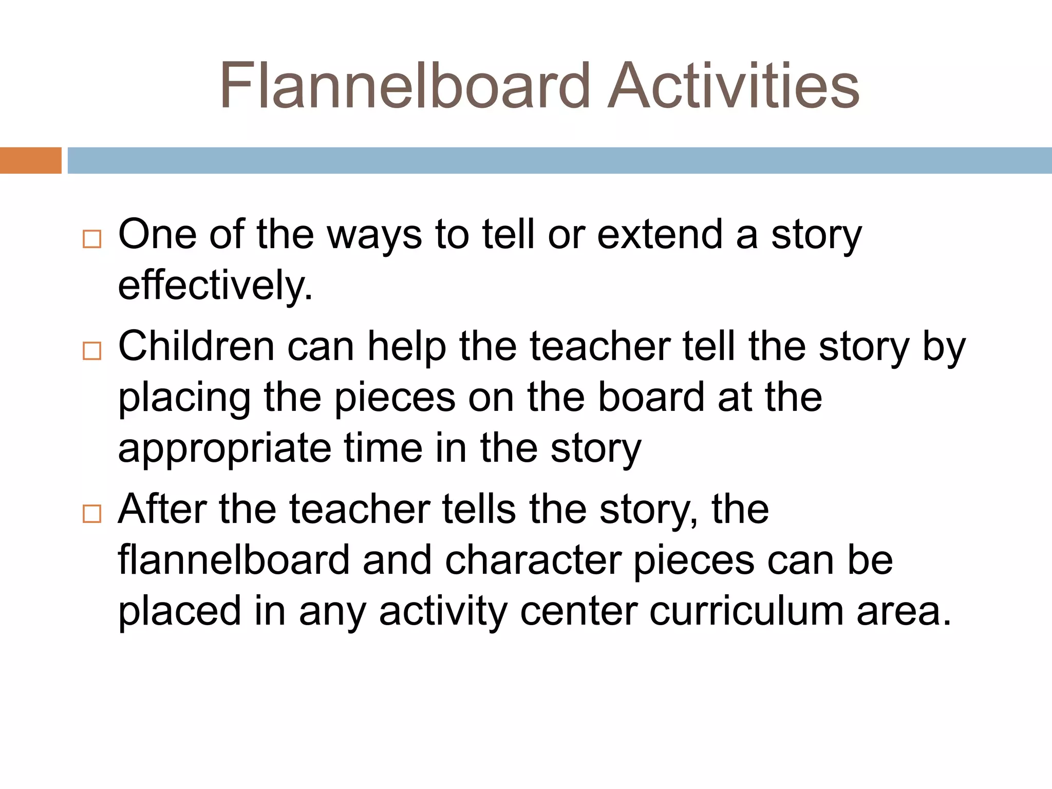 Flannelboard Activities
 One of the ways to tell or extend a story
effectively.
 Children can help the teacher tell the story by
placing the pieces on the board at the
appropriate time in the story
 After the teacher tells the story, the
flannelboard and character pieces can be
placed in any activity center curriculum area.
 