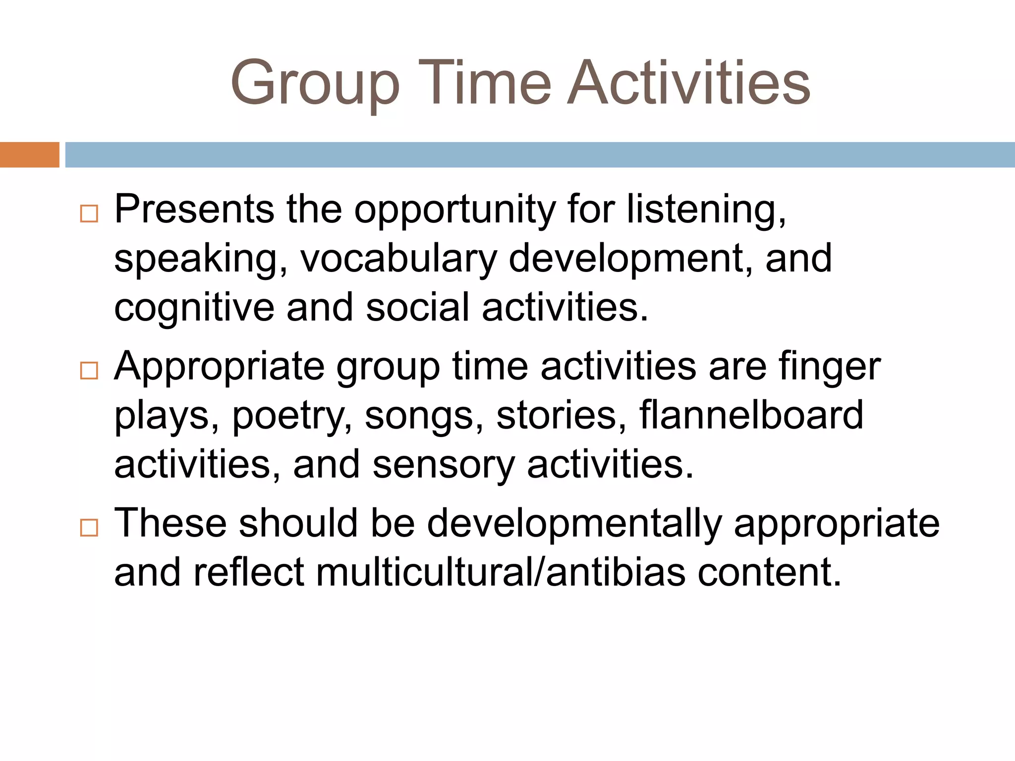 Group Time Activities
 Presents the opportunity for listening,
speaking, vocabulary development, and
cognitive and social activities.
 Appropriate group time activities are finger
plays, poetry, songs, stories, flannelboard
activities, and sensory activities.
 These should be developmentally appropriate
and reflect multicultural/antibias content.
 