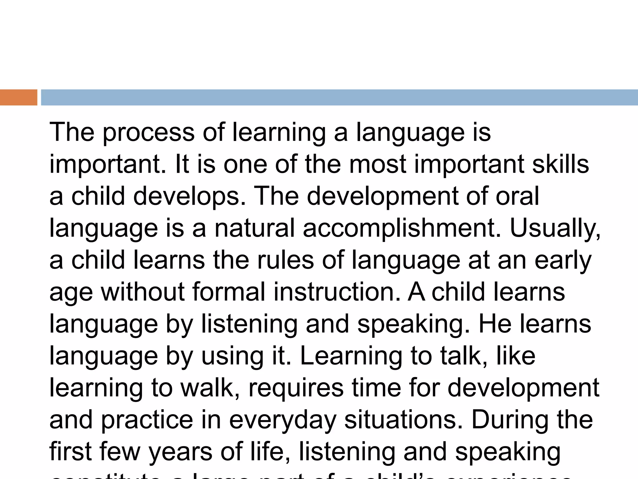 The process of learning a language is
important. It is one of the most important skills
a child develops. The development of oral
language is a natural accomplishment. Usually,
a child learns the rules of language at an early
age without formal instruction. A child learns
language by listening and speaking. He learns
language by using it. Learning to talk, like
learning to walk, requires time for development
and practice in everyday situations. During the
first few years of life, listening and speaking
 