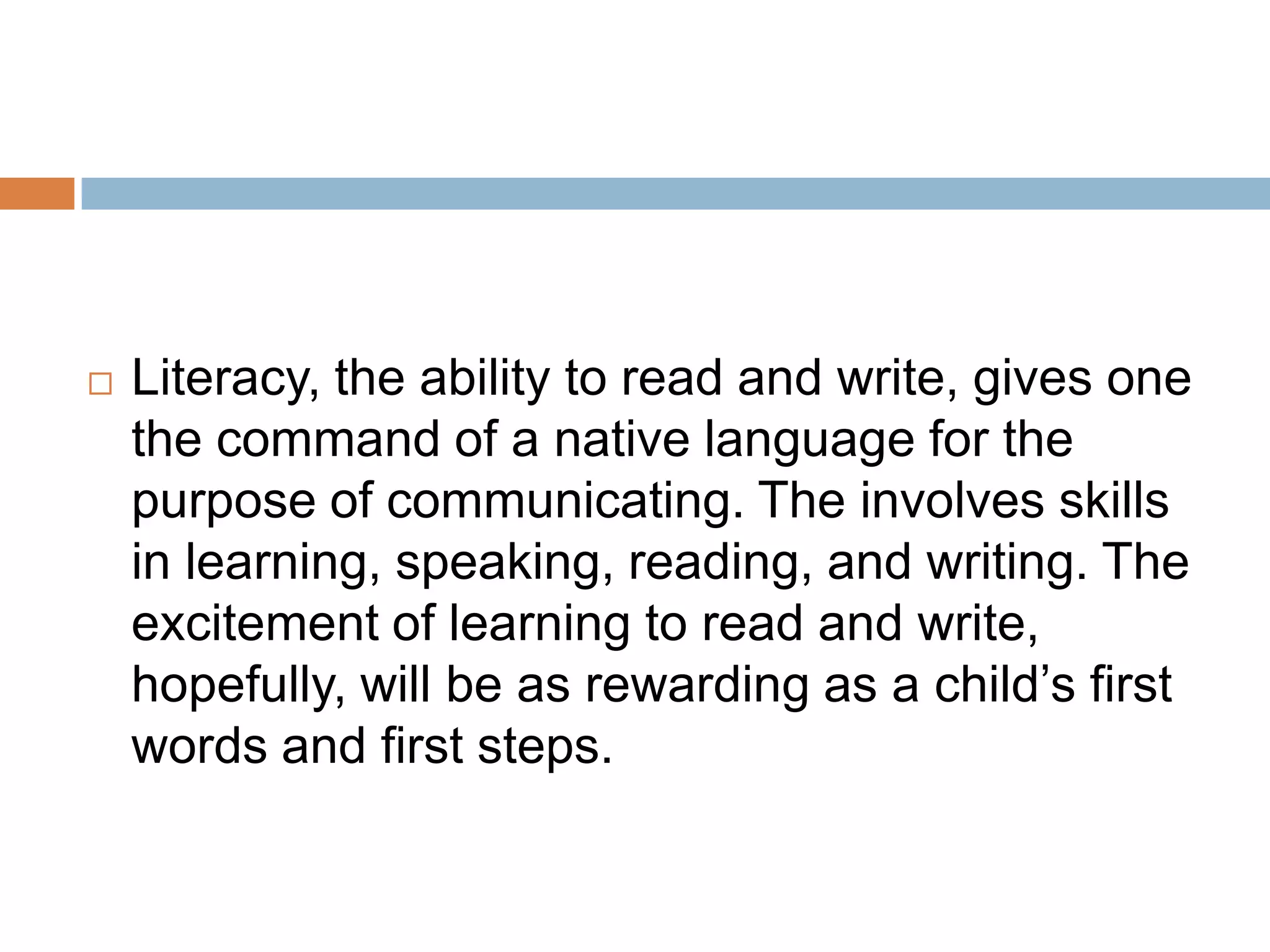  Literacy, the ability to read and write, gives one
the command of a native language for the
purpose of communicating. The involves skills
in learning, speaking, reading, and writing. The
excitement of learning to read and write,
hopefully, will be as rewarding as a child’s first
words and first steps.
 