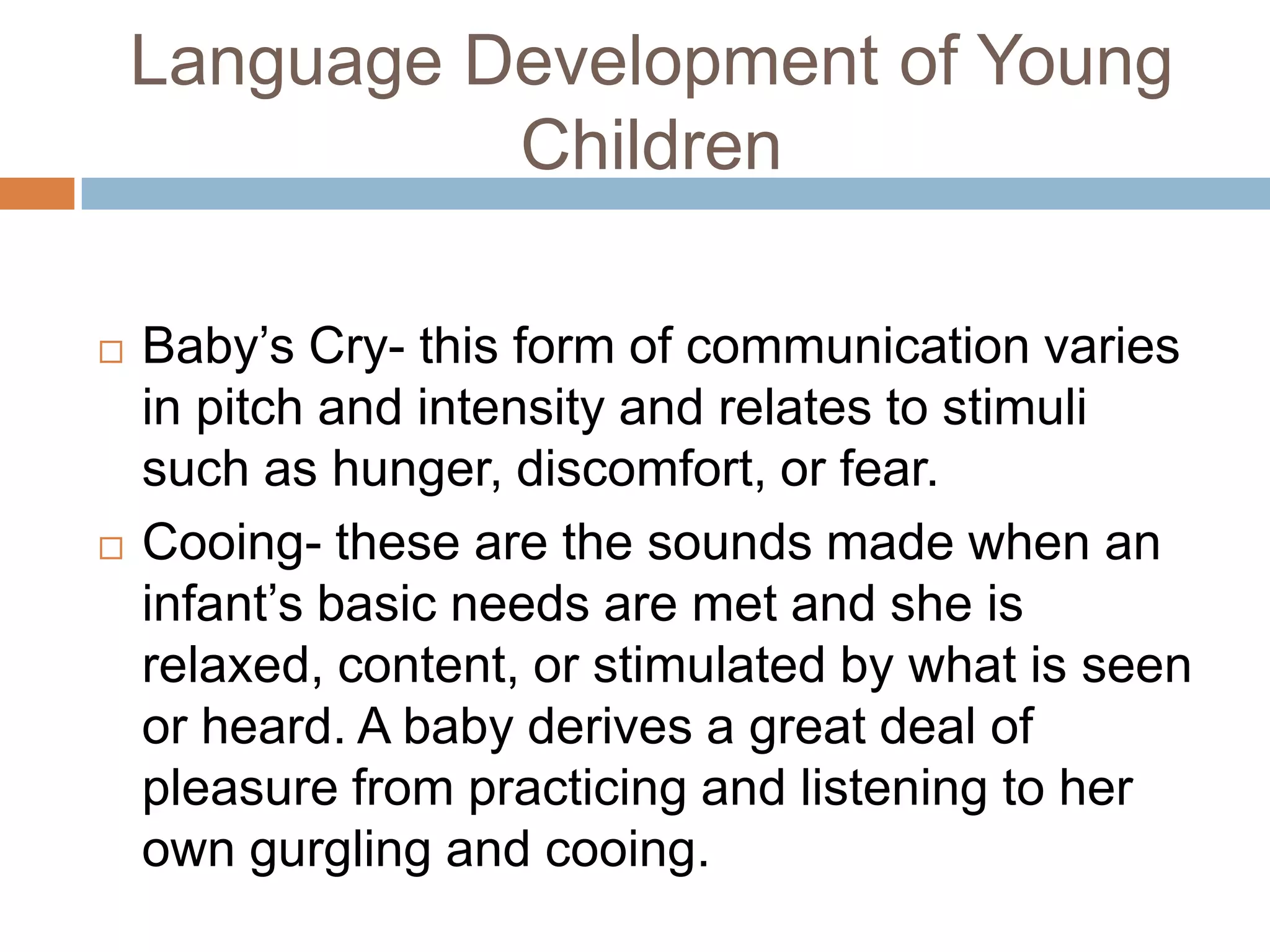 Language Development of Young
Children
 Baby’s Cry- this form of communication varies
in pitch and intensity and relates to stimuli
such as hunger, discomfort, or fear.
 Cooing- these are the sounds made when an
infant’s basic needs are met and she is
relaxed, content, or stimulated by what is seen
or heard. A baby derives a great deal of
pleasure from practicing and listening to her
own gurgling and cooing.
 