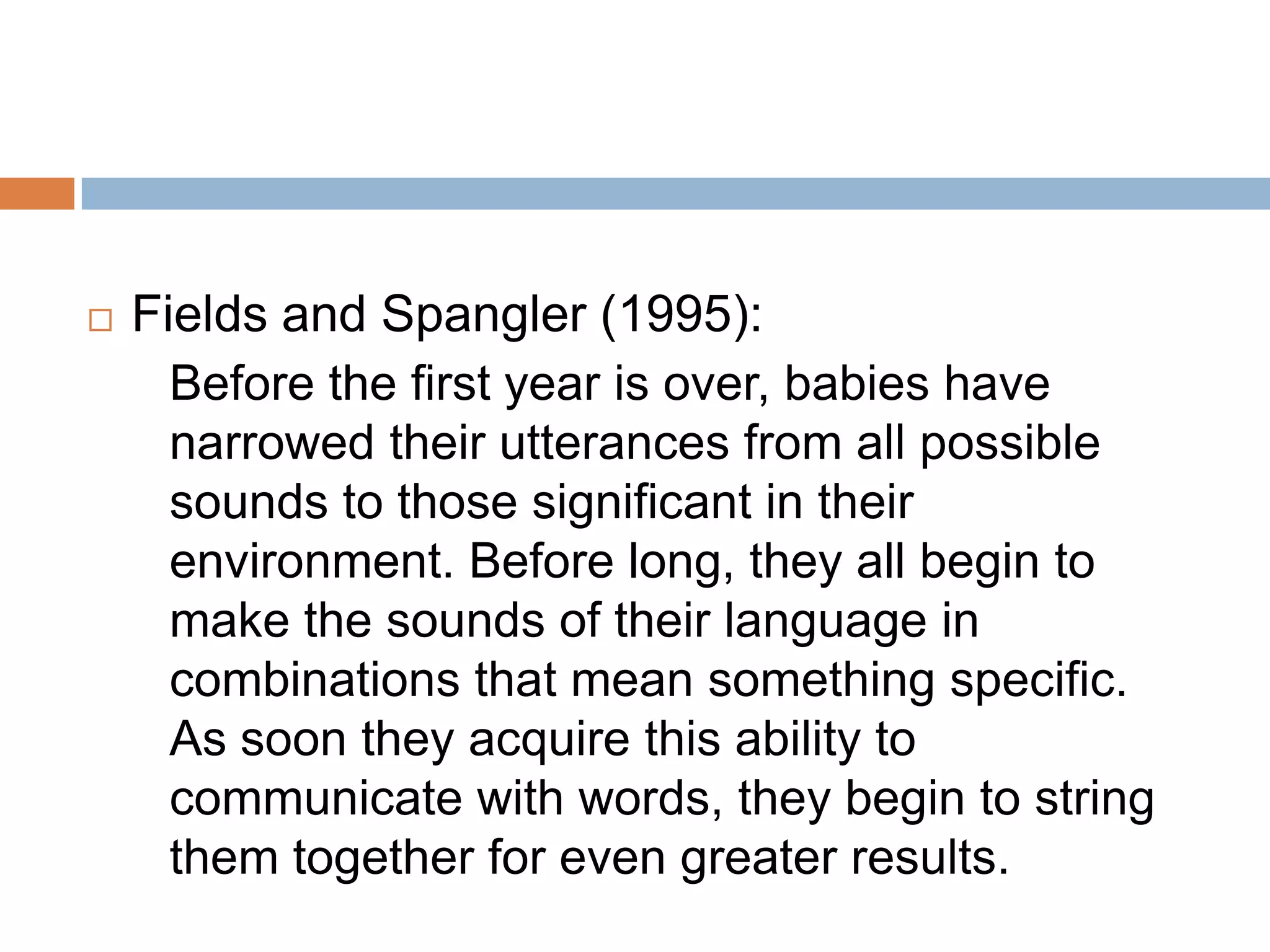  Fields and Spangler (1995):
Before the first year is over, babies have
narrowed their utterances from all possible
sounds to those significant in their
environment. Before long, they all begin to
make the sounds of their language in
combinations that mean something specific.
As soon they acquire this ability to
communicate with words, they begin to string
them together for even greater results.
 