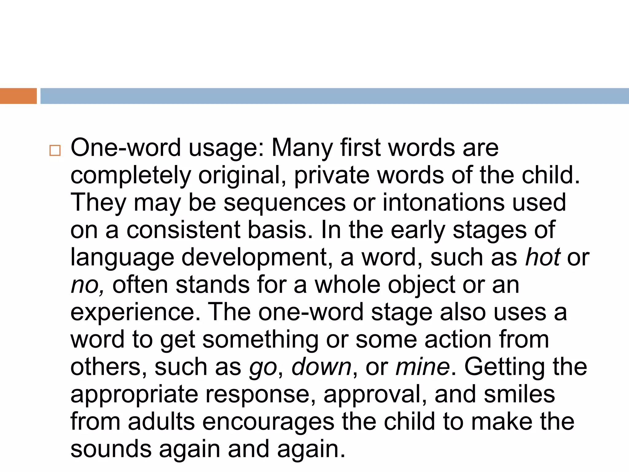  One-word usage: Many first words are
completely original, private words of the child.
They may be sequences or intonations used
on a consistent basis. In the early stages of
language development, a word, such as hot or
no, often stands for a whole object or an
experience. The one-word stage also uses a
word to get something or some action from
others, such as go, down, or mine. Getting the
appropriate response, approval, and smiles
from adults encourages the child to make the
sounds again and again.
 