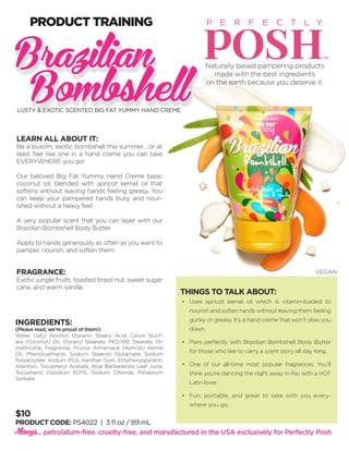 $10
PRODUCT CODE: PS4022 | 3 fl oz / 89 mL
LEARN ALL ABOUT IT:
Be a buxom, exotic bombshell this summer... or at
least feel like one in a hand creme you can take
EVERYWHERE you go!
Our beloved Big Fat Yummy Hand Creme base:
coconut oil, blended with apricot kernel oil that
softens without leaving hands feeling greasy. You
can keep your pampered hands busy and nour-
ished without a heavy feel.
A very popular scent that you can layer with our
Brazilian Bombshell Body Butter.
Apply to hands generously as often as you want to
pamper, nourish, and soften them.
FRAGRANCE:
Exotic jungle fruits, toasted brazil nut, sweet sugar
cane, and warm vanilla.
INGREDIENTS:
(Please read, we’re proud of them!)
Water, Cetyl Alcohol, Glycerin, Stearic Acid, Cocos Nucif-
era (Coconut) Oil, Glyceryl Stearate, PEG-100 Stearate, Di-
methicone, Fragrance, Prunus Armeniaca (Apricot) Kernel
Oil, Phenoxyethanol, Sodium Stearoyl Glutamate, Sodium
Polyacrylate, Sodium PCA, Xanthan Gum, Ethylhexylglycerin,
Allantoin, Tocopheryl Acetate, Aloe Barbadensis Leaf Juice,
Tocopherol, Disodium EDTA, Sodium Chloride, Potassium
Sorbate.
THINGS TO TALK ABOUT:
•	 Uses apricot kernel oil which is vitamin-loaded to
nourish and soften hands without leaving them feeling
gunky or greasy. It’s a hand creme that won’t slow you
down.
•	 Pairs perfectly with Brazilian Bombshell Body Butter
for those who like to carry a scent story all day long.
•	 One of our all-time most popular fragrances. You’ll
think you’re dancing the night away In Rio with a HOT
Latin lover.
•	 Fun, portable, and great to take with you every-
where you go.
Always... petrolatum-free. cruelty-free, and manufactured in the USA exclusively for Perfectly Posh
Naturally based pampering products
made with the best ingredients
on the earth because you deserve it.
PRODUCT TRAINING
Brazilian
BombshellLUSTY & EXOTIC SCENTED BIG FAT YUMMY HAND CREME
VEGAN
 